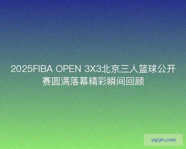 2025FIBA OPEN 3X3北京三人篮球公开赛圆满落幕精彩瞬间回顾