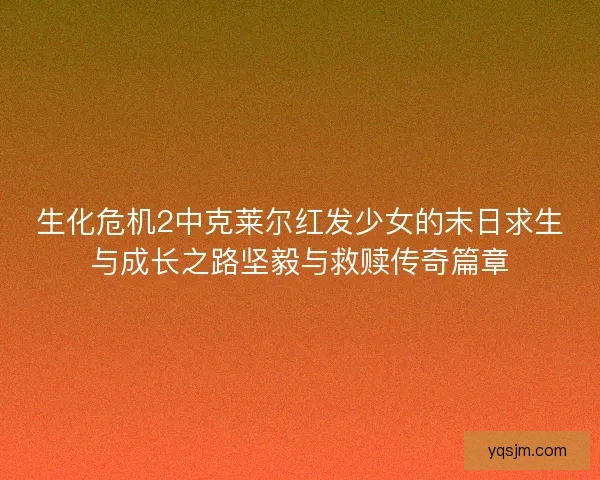 生化危机2中克莱尔红发少女的末日求生与成长之路坚毅与救赎传奇篇章