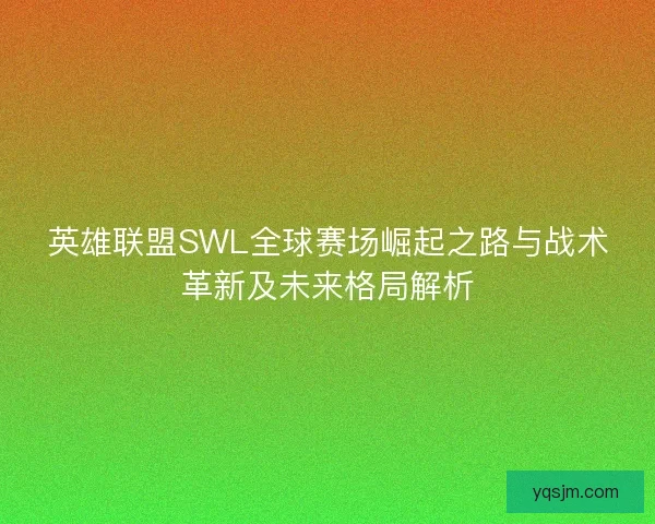 英雄联盟SWL全球赛场崛起之路与战术革新及未来格局解析