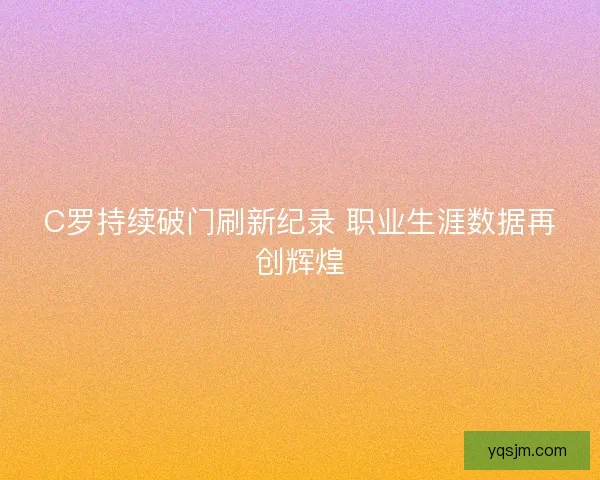 C罗持续破门刷新纪录 职业生涯数据再创辉煌