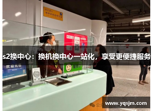 s2换中心：换机换中心一站化，享受更便捷服务
